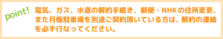 電気、ガス、水道の解約手続き、郵便・NHKの住所変更、また月極駐車場を別途ご契約頂いている方は、解約の連絡を必ず行なってください。
