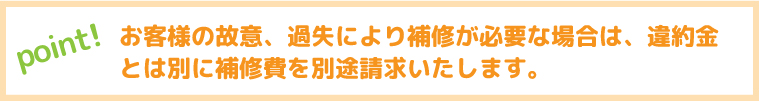 お客様の故意、過失により補修が必要な場合は、違約金とは別に補修費を別途請求いたします。
