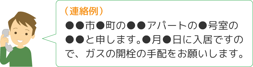 連絡例：●●市●町の●●アパートの●号室の●●と申します。●月●日に入居ですので、ガスの開栓の手配をお願いします。