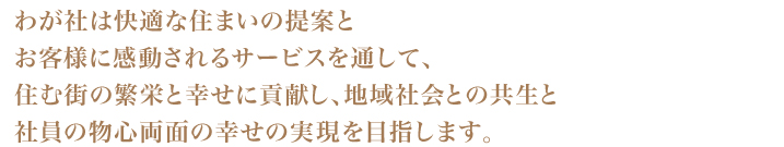 わが社は快適な住まいの提案と　お客様に感動されるサービスを通して、住む街の繁栄と幸せに貢献し、地域社会との共生と
社員の物心両面の幸せの実現を目指します。
